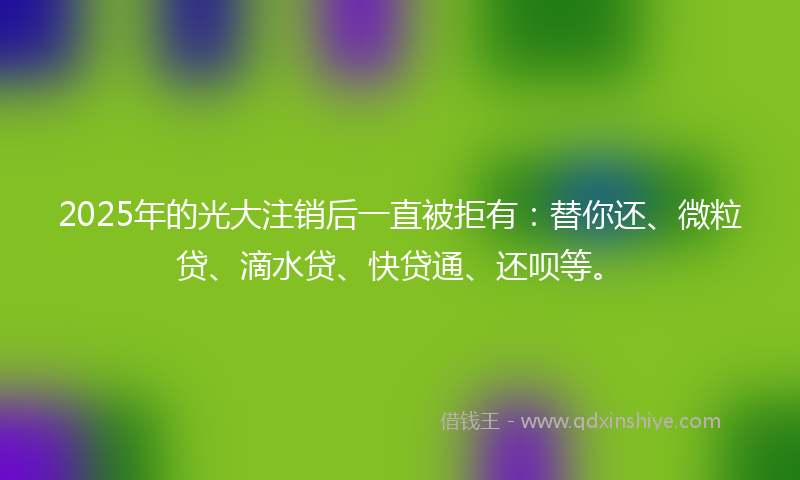 2025年的光大注销后一直被拒有：替你还、微粒贷、滴水贷、快贷通、还呗等。