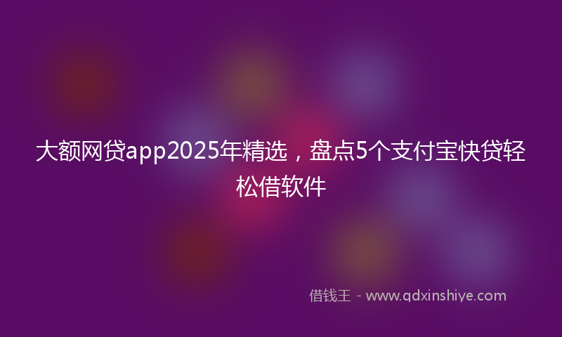 大额网贷app2025年精选，盘点5个支付宝快贷轻松借软件