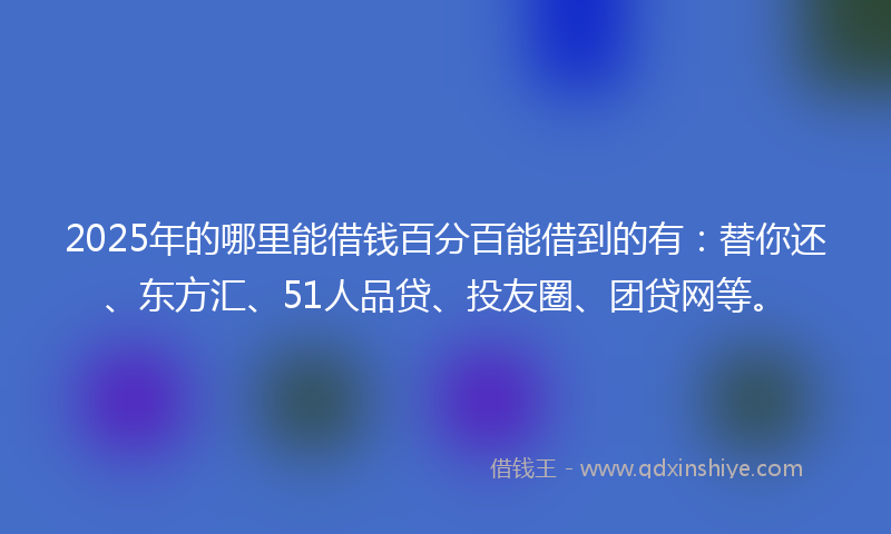 2025年的哪里能借钱百分百能借到的有：替你还、东方汇、51人品贷、投友圈、团贷网等。