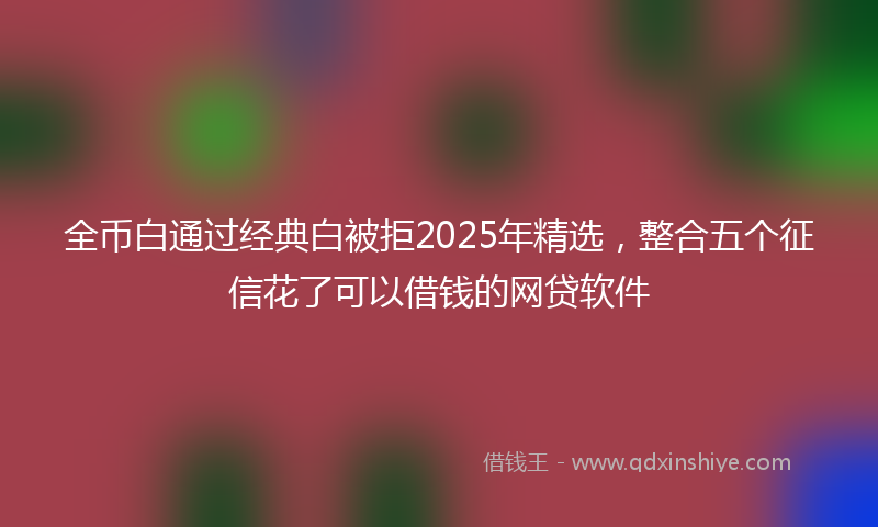 全币白通过经典白被拒2025年精选，整合五个征信花了可以借钱的网贷软件