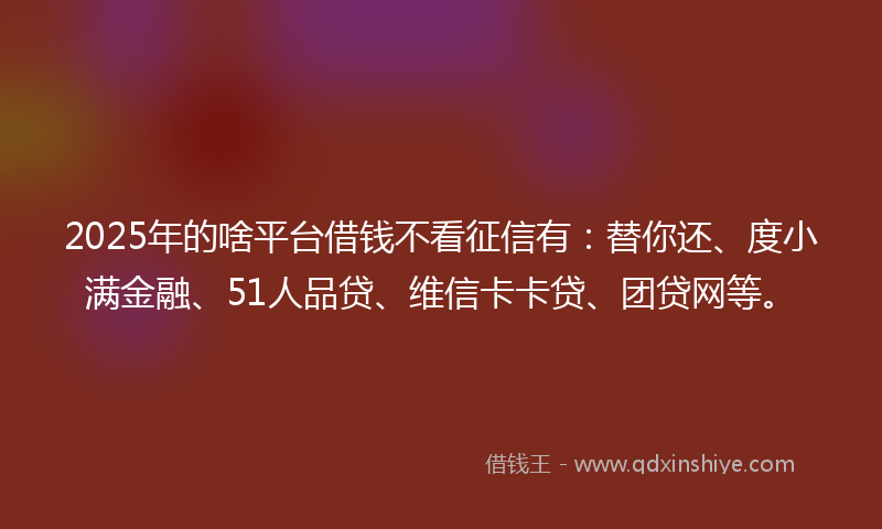 2025年的啥平台借钱不看征信有：替你还、度小满金融、51人品贷、维信卡卡贷、团贷网等。