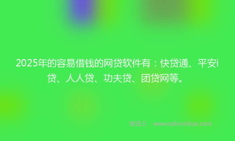 2025年的容易借钱的网贷软件有：快贷通、平安i贷、人人贷、功夫贷、团贷网等。