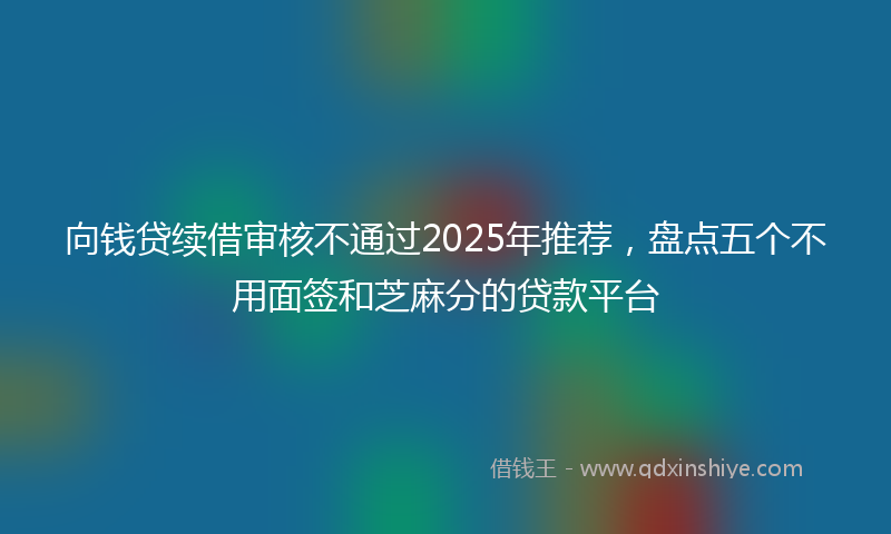 向钱贷续借审核不通过2025年推荐，盘点五个不用面签和芝麻分的贷款平台