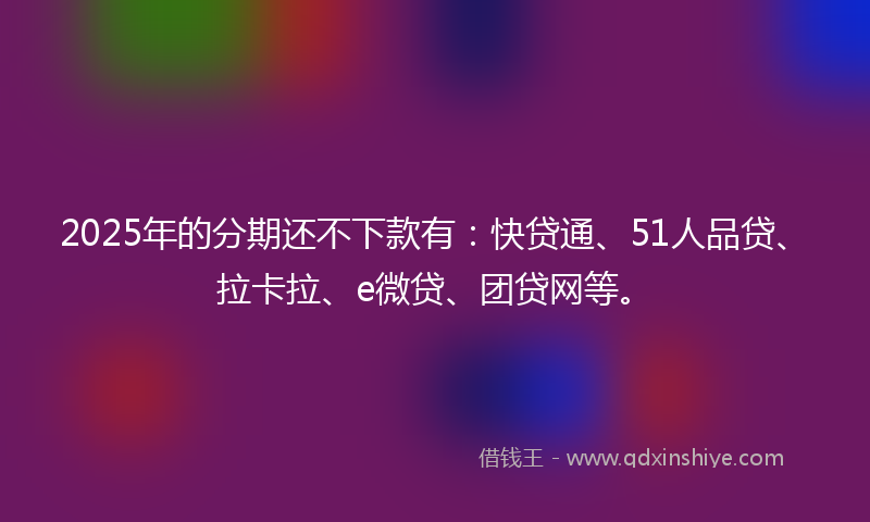 2025年的分期还不下款有：快贷通、51人品贷、拉卡拉、e微贷、团贷网等。