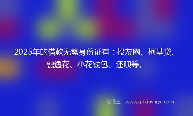 2025年的借款无需身份证有：投友圈、柯基贷、融逸花、小花钱包、还呗等。