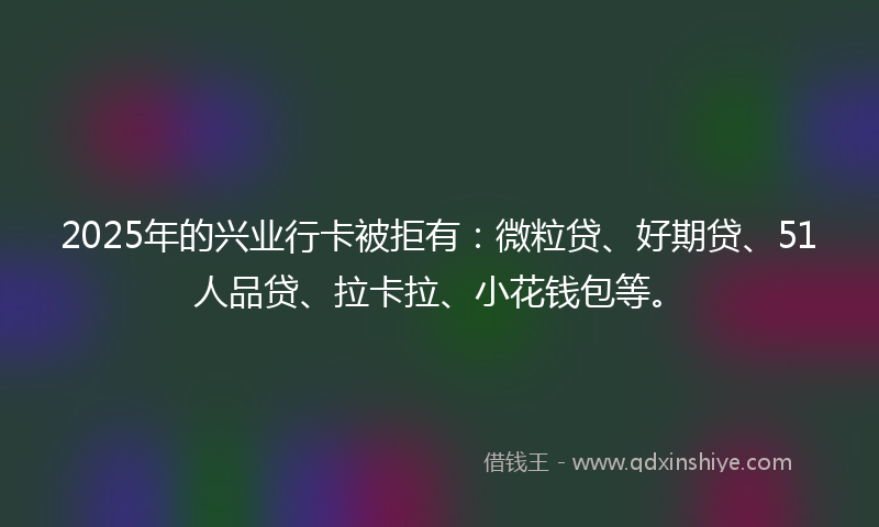 2025年的兴业行卡被拒有：微粒贷、好期贷、51人品贷、拉卡拉、小花钱包等。