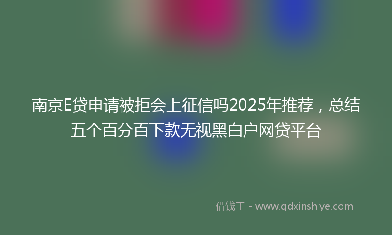 南京E贷申请被拒会上征信吗2025年推荐，总结五个百分百下款无视黑白户网贷平台