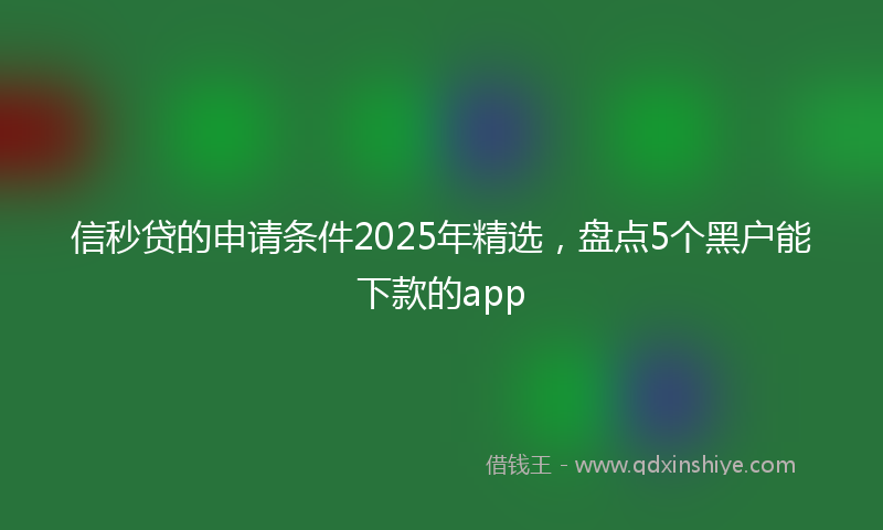 信秒贷的申请条件2025年精选，盘点5个黑户能下款的app