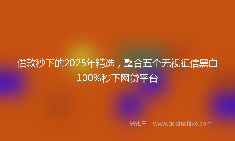 借款秒下的2025年精选，整合五个无视征信黑白100%秒下网贷平台