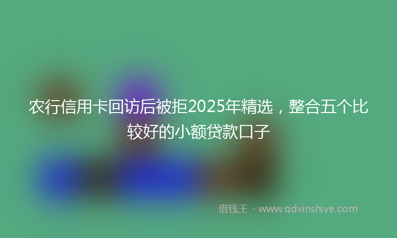 农行信用卡回访后被拒2025年精选，整合五个比较好的小额贷款口子