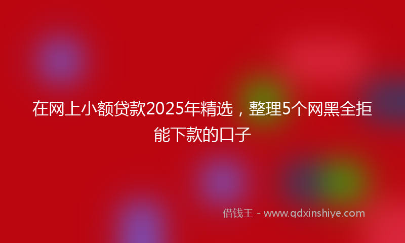 在网上小额贷款2025年精选，整理5个网黑全拒能下款的口子