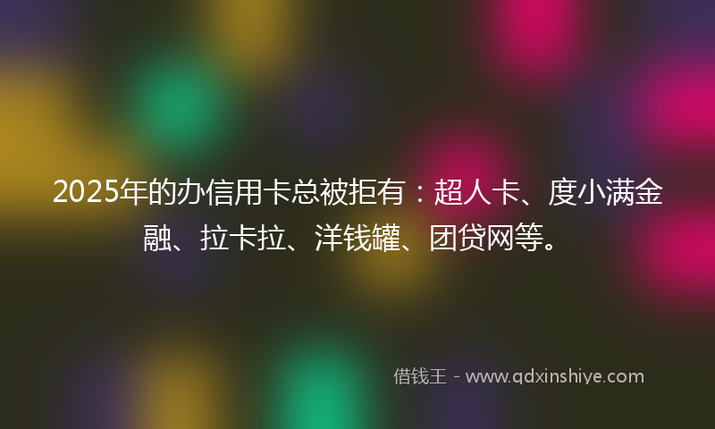 2025年的办信用卡总被拒有：超人卡、度小满金融、拉卡拉、洋钱罐、团贷网等。
