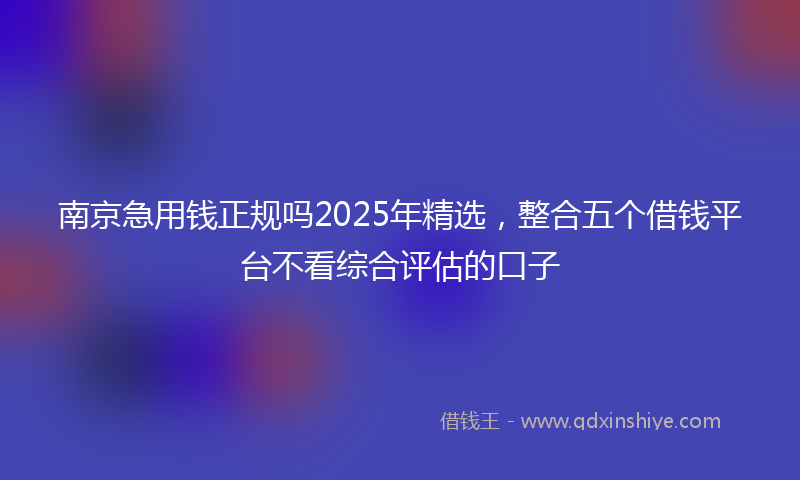 南京急用钱正规吗2025年精选，整合五个借钱平台不看综合评估的口子