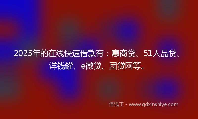 2025年的在线快速借款有：惠商贷、51人品贷、洋钱罐、e微贷、团贷网等。