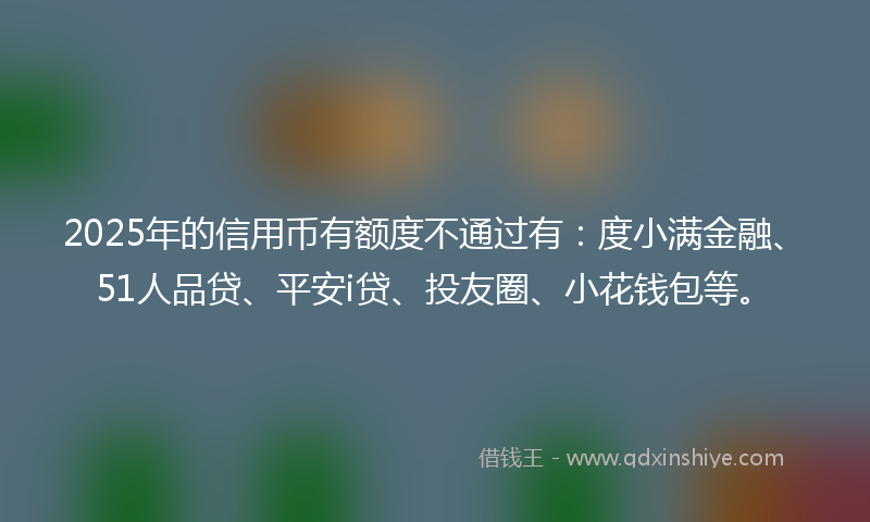 2025年的信用币有额度不通过有：度小满金融、51人品贷、平安i贷、投友圈、小花钱包等。