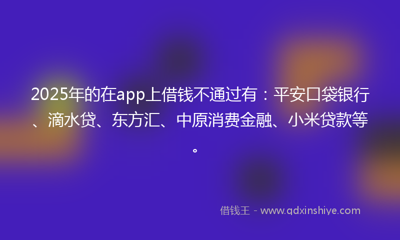 2025年的在app上借钱不通过有：平安口袋银行、滴水贷、东方汇、中原消费金融、小米贷款等。