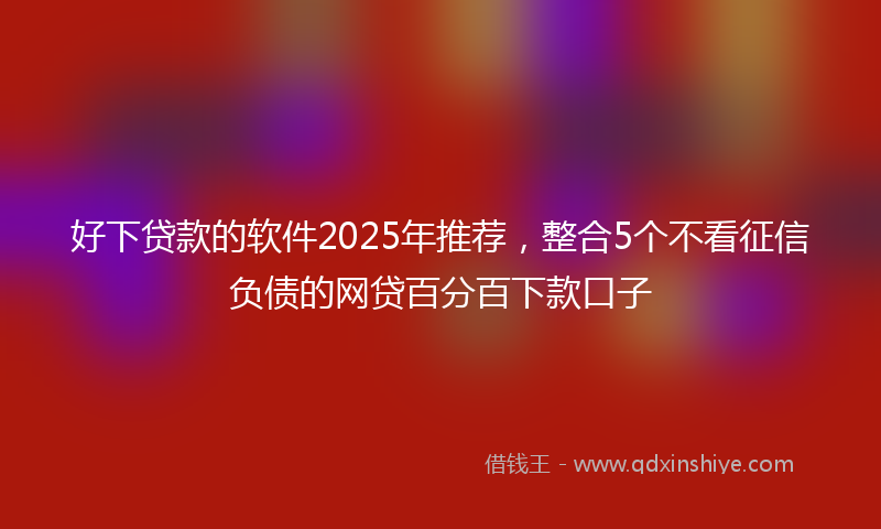 好下贷款的软件2025年推荐，整合5个不看征信负债的网贷百分百下款口子