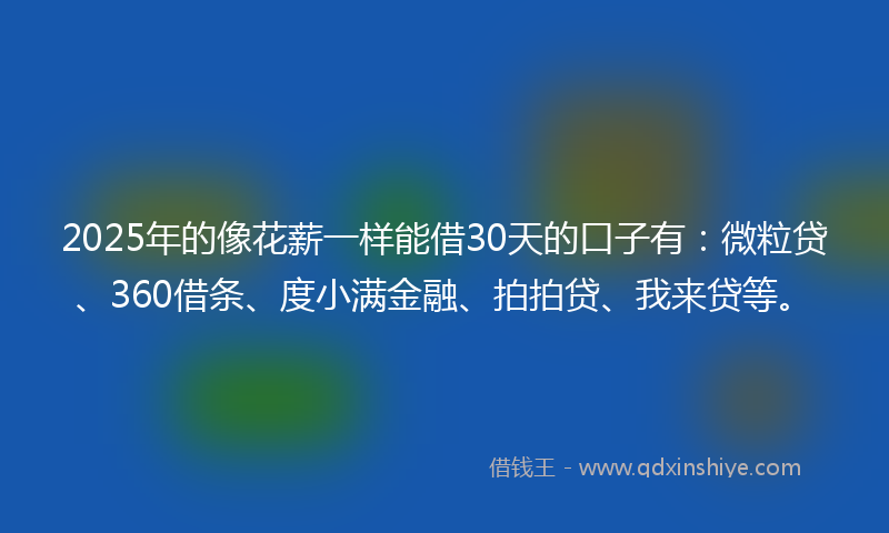 2025年的像花薪一样能借30天的口子有：微粒贷、360借条、度小满金融、拍拍贷、我来贷等。