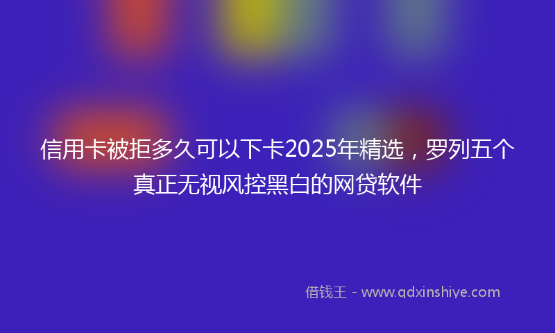 信用卡被拒多久可以下卡2025年精选，罗列五个真正无视风控黑白的网贷软件