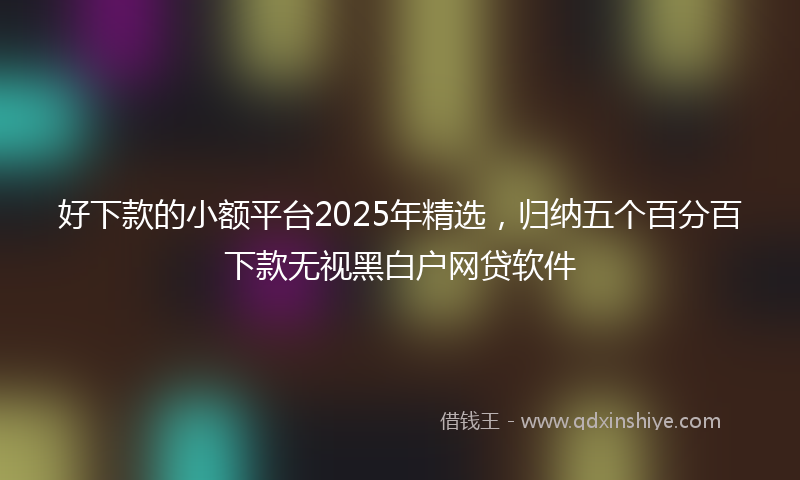 好下款的小额平台2025年精选，归纳五个百分百下款无视黑白户网贷软件