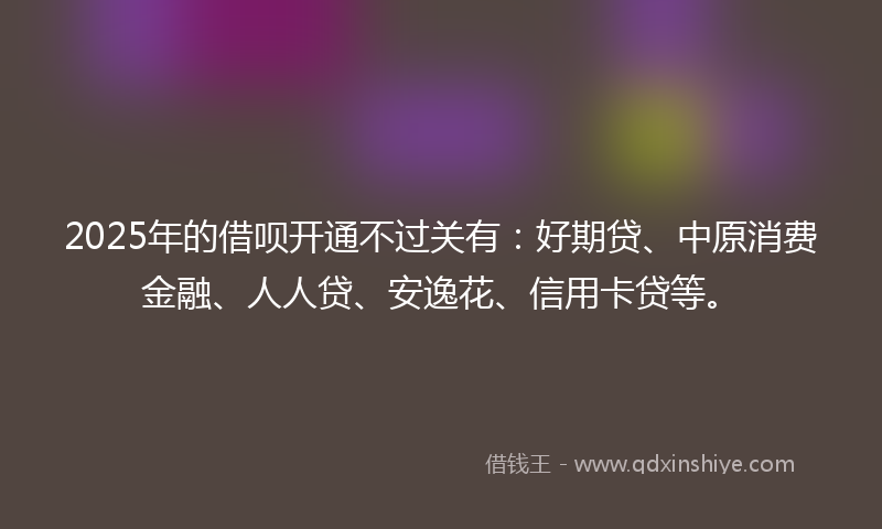 2025年的借呗开通不过关有：好期贷、中原消费金融、人人贷、安逸花、信用卡贷等。