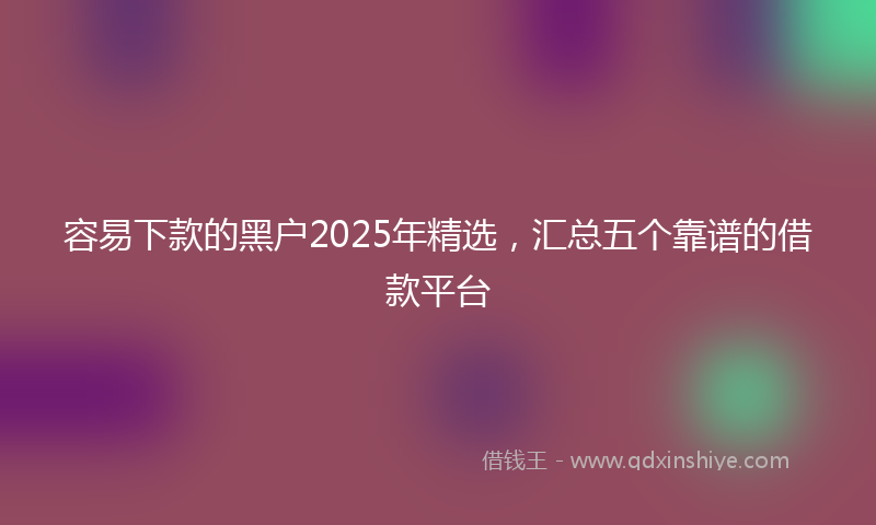 容易下款的黑户2025年精选，汇总五个靠谱的借款平台