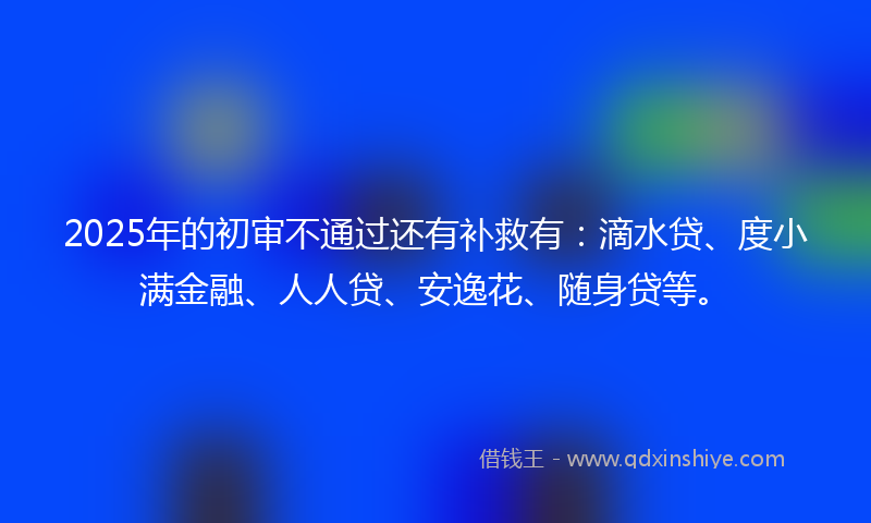 2025年的初审不通过还有补救有：滴水贷、度小满金融、人人贷、安逸花、随身贷等。