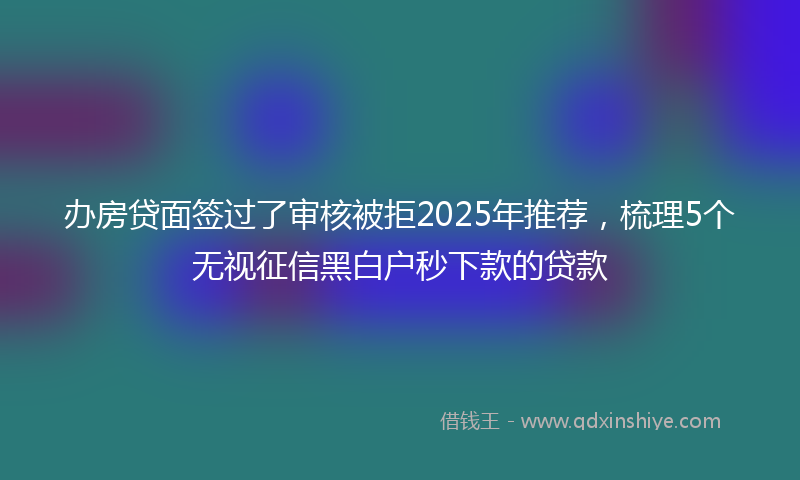 办房贷面签过了审核被拒2025年推荐，梳理5个无视征信黑白户秒下款的贷款