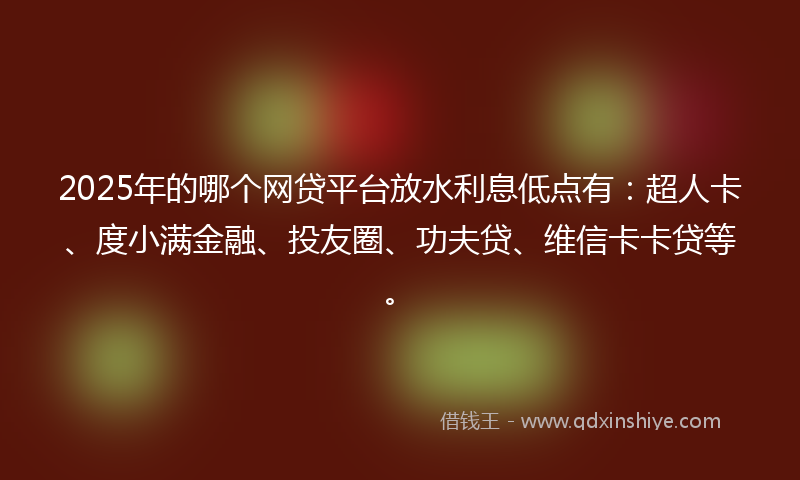 2025年的哪个网贷平台放水利息低点有：超人卡、度小满金融、投友圈、功夫贷、维信卡卡贷等。