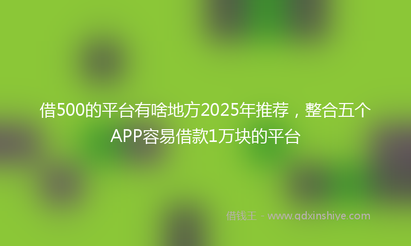 借500的平台有啥地方2025年推荐，整合五个APP容易借款1万块的平台