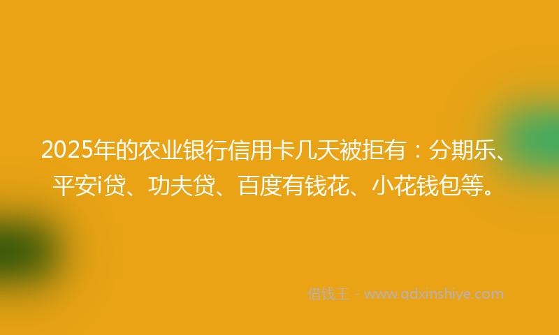 2025年的农业银行信用卡几天被拒有：分期乐、平安i贷、功夫贷、百度有钱花、小花钱包等。