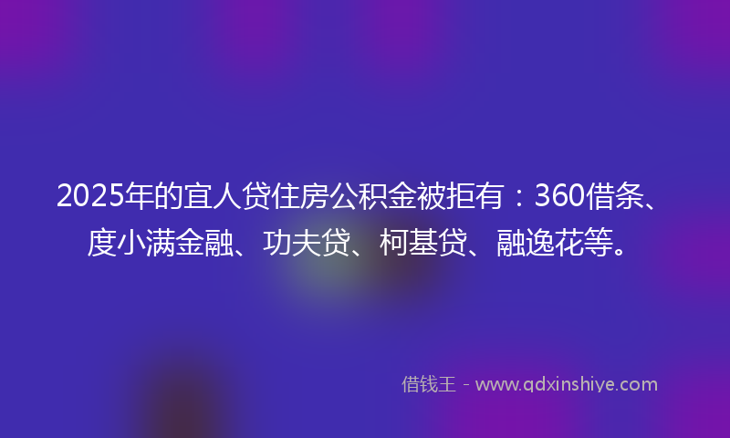 2025年的宜人贷住房公积金被拒有：360借条、度小满金融、功夫贷、柯基贷、融逸花等。