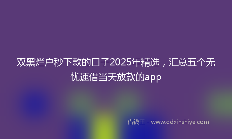 双黑烂户秒下款的口子2025年精选，汇总五个无忧速借当天放款的app