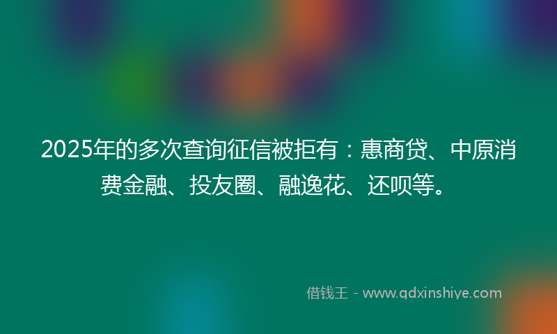 2025年的多次查询征信被拒有：惠商贷、中原消费金融、投友圈、融逸花、还呗等。