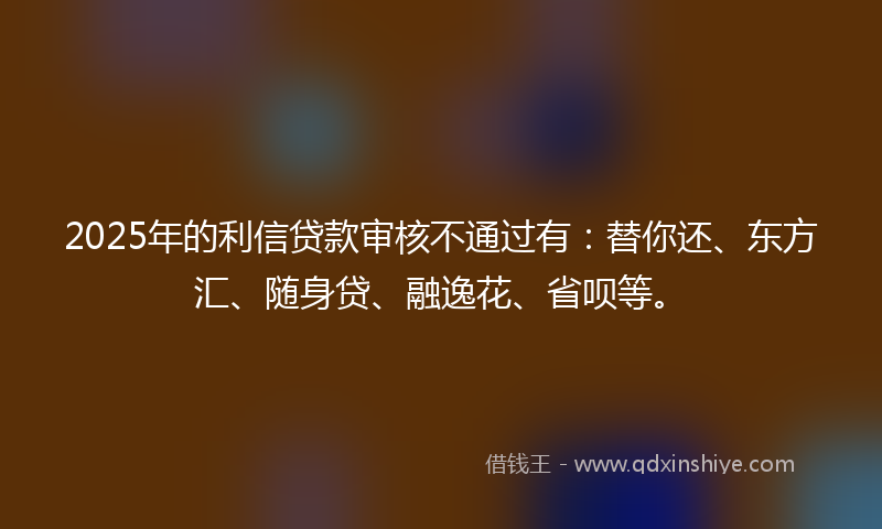 2025年的利信贷款审核不通过有：替你还、东方汇、随身贷、融逸花、省呗等。