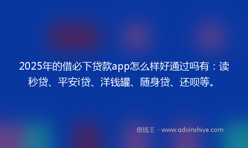 2025年的借必下贷款app怎么样好通过吗有：读秒贷、平安i贷、洋钱罐、随身贷、还呗等。