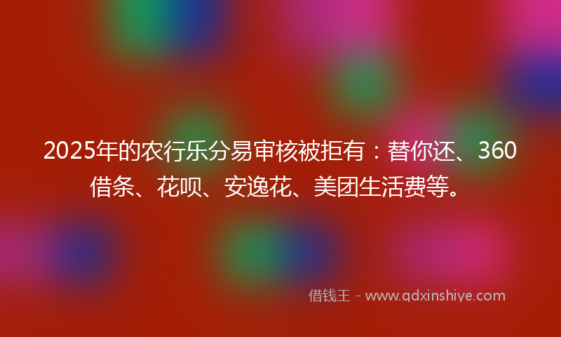 2025年的农行乐分易审核被拒有：替你还、360借条、花呗、安逸花、美团生活费等。