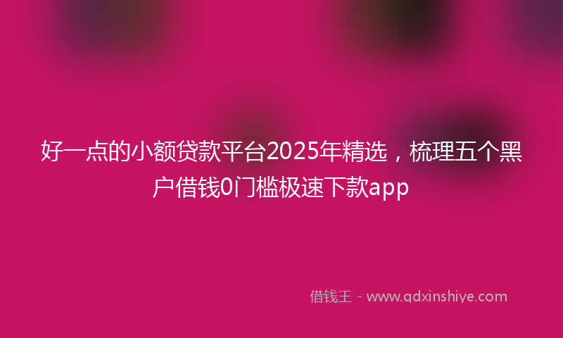 好一点的小额贷款平台2025年精选，梳理五个黑户借钱0门槛极速下款app