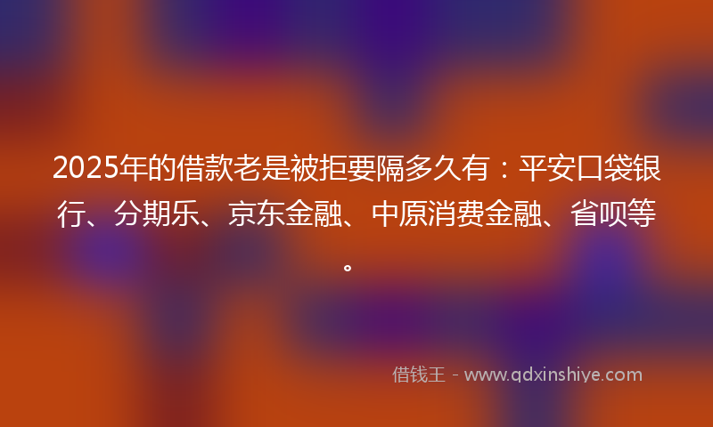 2025年的借款老是被拒要隔多久有：平安口袋银行、分期乐、京东金融、中原消费金融、省呗等。