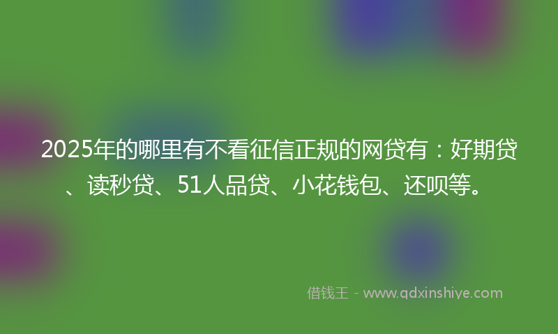 2025年的哪里有不看征信正规的网贷有：好期贷、读秒贷、51人品贷、小花钱包、还呗等。