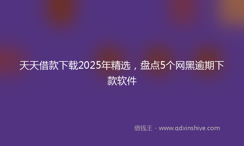 天天借款下载2025年精选，盘点5个网黑逾期下款软件