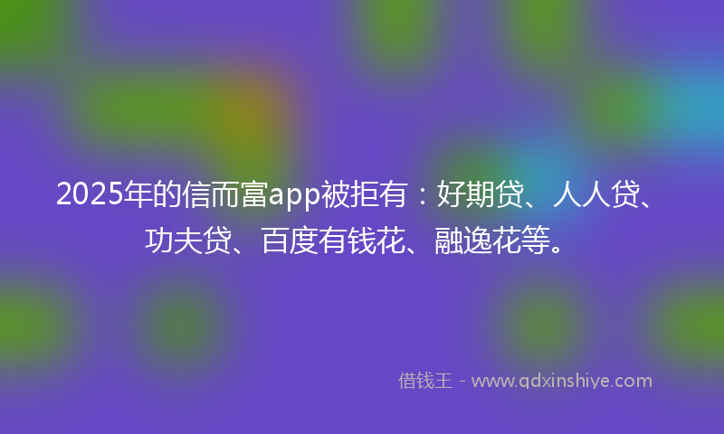 2025年的信而富app被拒有：好期贷、人人贷、功夫贷、百度有钱花、融逸花等。