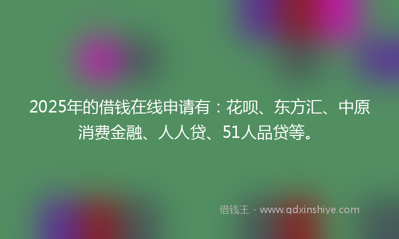 2025年的借钱在线申请有：花呗、东方汇、中原消费金融、人人贷、51人品贷等。
