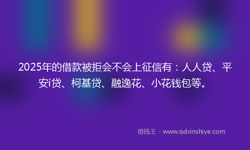 2025年的借款被拒会不会上征信有：人人贷、平安i贷、柯基贷、融逸花、小花钱包等。