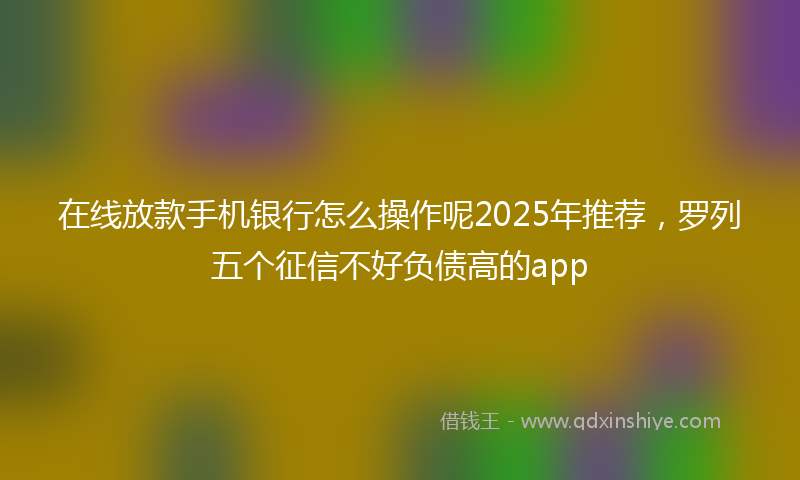 在线放款手机银行怎么操作呢2025年推荐，罗列五个征信不好负债高的app