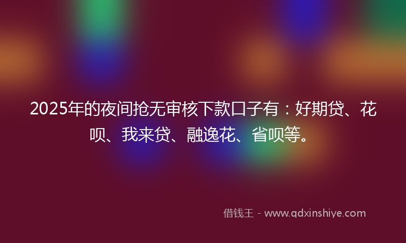 2025年的夜间抢无审核下款口子有：好期贷、花呗、我来贷、融逸花、省呗等。