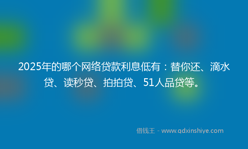 2025年的哪个网络贷款利息低有：替你还、滴水贷、读秒贷、拍拍贷、51人品贷等。