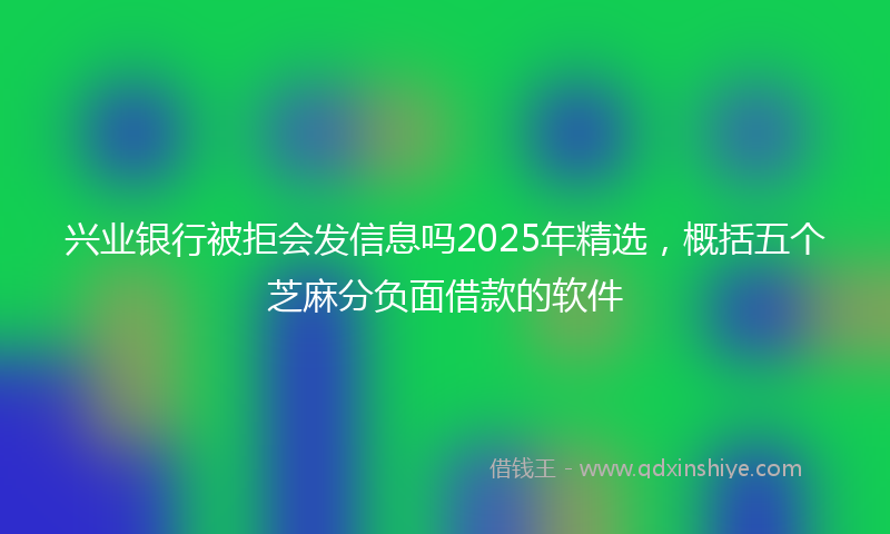 兴业银行被拒会发信息吗2025年精选，概括五个芝麻分负面借款的软件