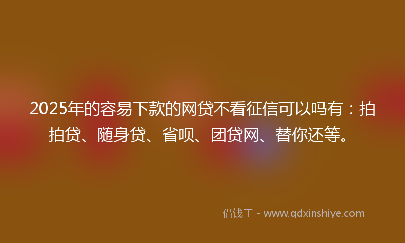 2025年的容易下款的网贷不看征信可以吗有：拍拍贷、随身贷、省呗、团贷网、替你还等。