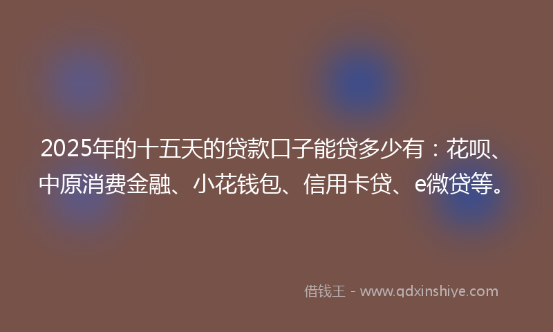 2025年的十五天的贷款口子能贷多少有：花呗、中原消费金融、小花钱包、信用卡贷、e微贷等。